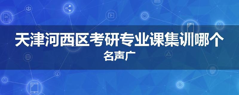 天津河西区考研专业课集训哪个名声广