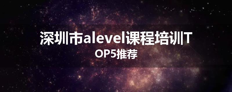 深圳市alevel课程培训TOP5推荐
