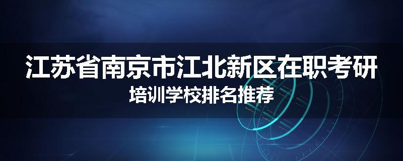 江苏省南京市江北新区在职考研培训学校排名推荐