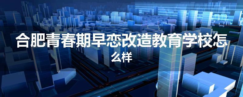 合肥青春期早恋改造教育学校怎么样