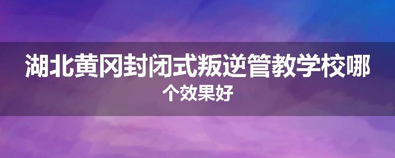湖北黄冈封闭式叛逆管教学校哪个效果好