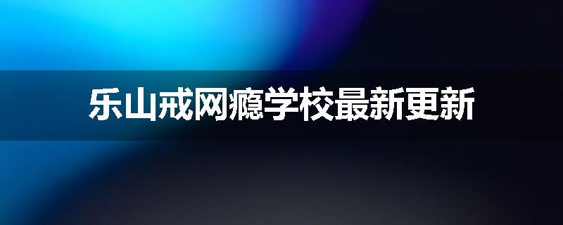 乐山戒网瘾学校最新更新