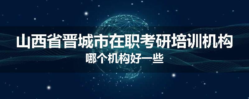 山西省晋城市在职考研培训机构哪个机构好一些