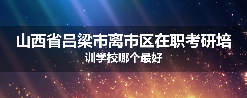 山西省吕梁市离市区在职考研培训学校哪个最好