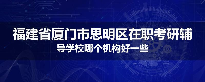 福建省厦门市思明区在职考研辅导学校哪个机构好一些