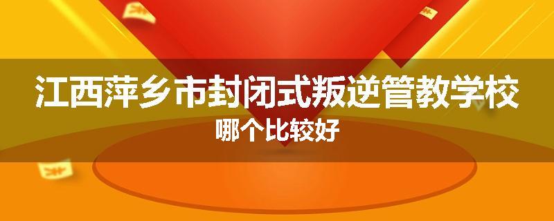 江西萍乡市封闭式叛逆管教学校哪个比较好