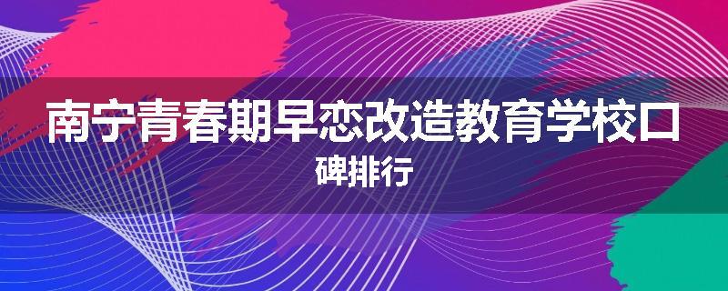 南宁青春期早恋改造教育学校口碑排行