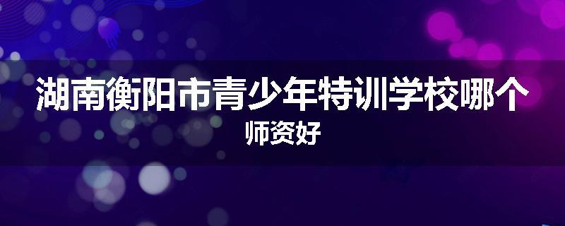 湖南衡阳市青少年特训学校哪个师资好