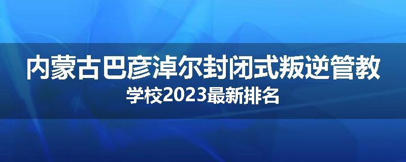 内蒙古巴彦淖尔封闭式叛逆管教学校2023最新排名