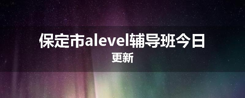 保定市alevel辅导班今日更新