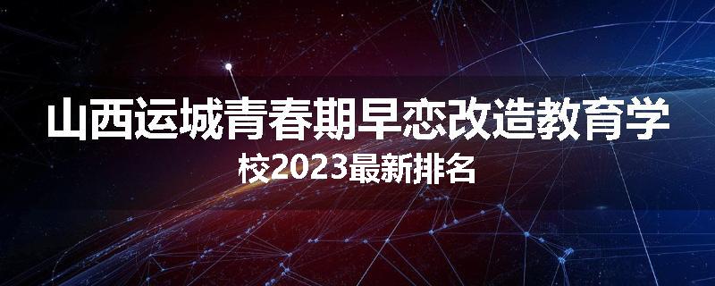山西运城青春期早恋改造教育学校2023最新排名