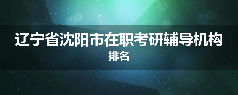 辽宁省沈阳市在职考研辅导机构排名