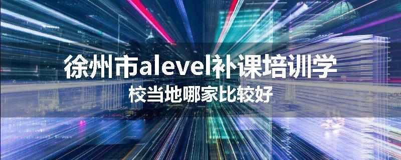 徐州市alevel补课培训学校当地哪家比较好