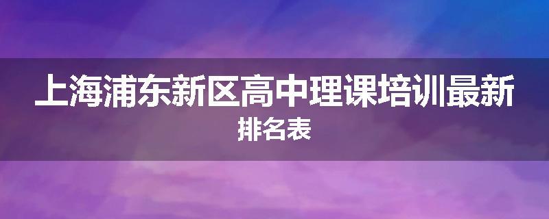 上海浦东新区高中理课培训最新排名表