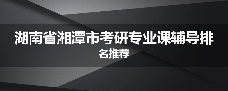 湖南省湘潭市考研专业课辅导排名推荐