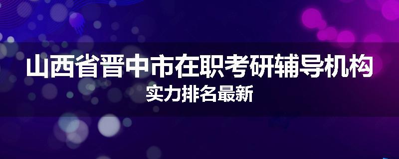 山西省晋中市在职考研辅导机构实力排名最新