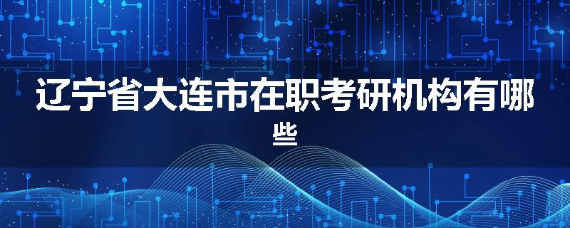 辽宁省大连市在职考研机构有哪些