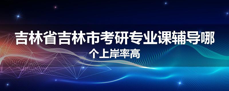 吉林省吉林市考研专业课辅导哪个上岸率高