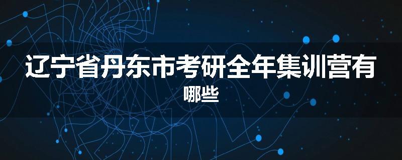 辽宁省丹东市考研全年集训营有哪些