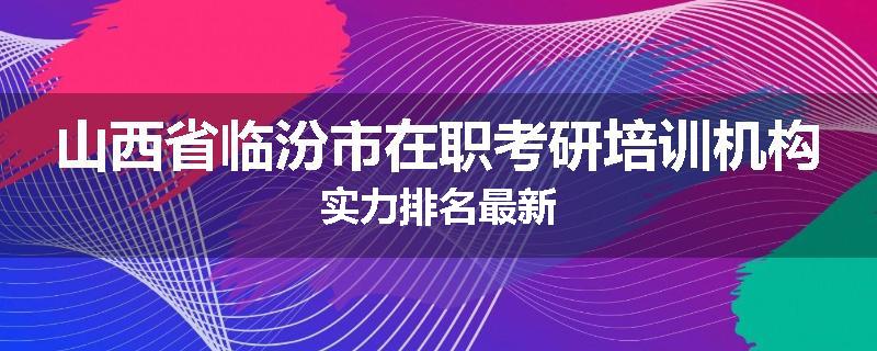 山西省临汾市在职考研培训机构实力排名最新