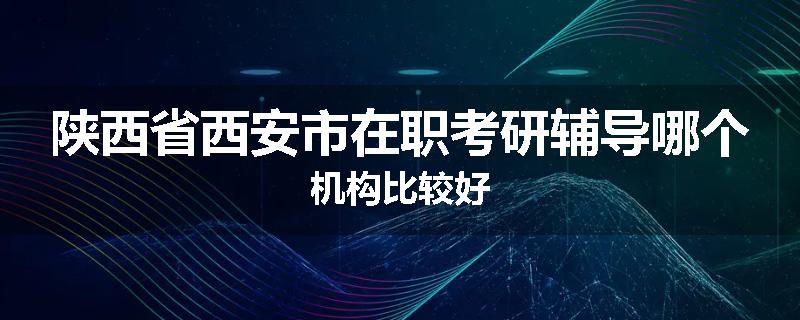 陕西省西安市在职考研辅导哪个机构比较好