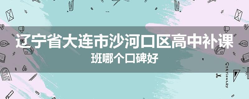 辽宁省大连市沙河口区高中补课班哪个口碑好