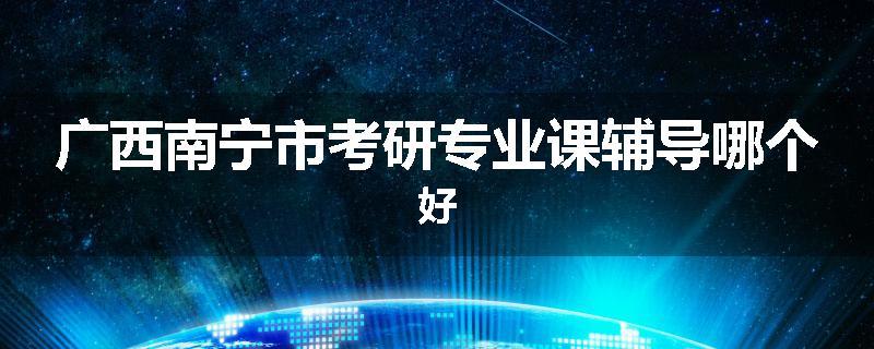 广西南宁市考研专业课辅导哪个好