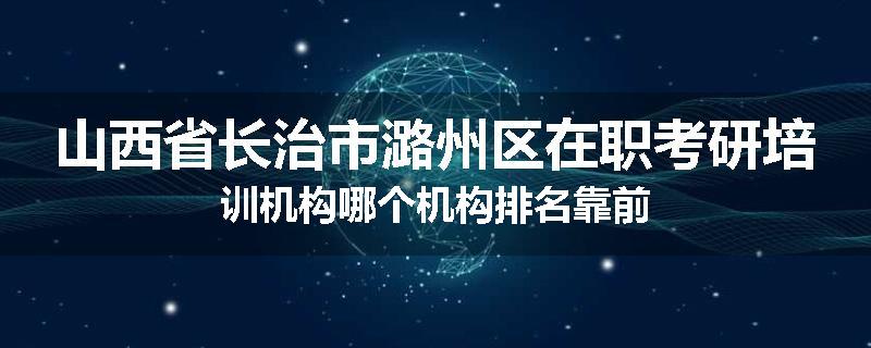 山西省长治市潞州区在职考研培训机构哪个机构排名靠前