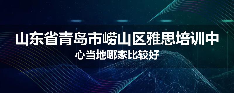 山东省青岛市崂山区雅思培训中心当地哪家比较好