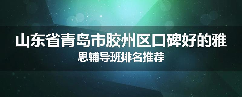 山东省青岛市胶州区口碑好的雅思辅导班排名推荐