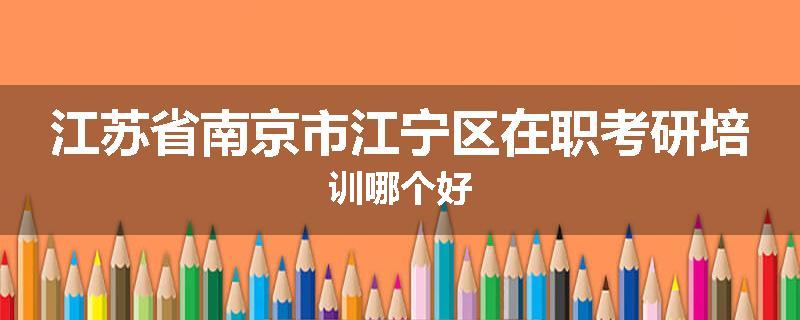 江苏省南京市江宁区在职考研培训哪个好