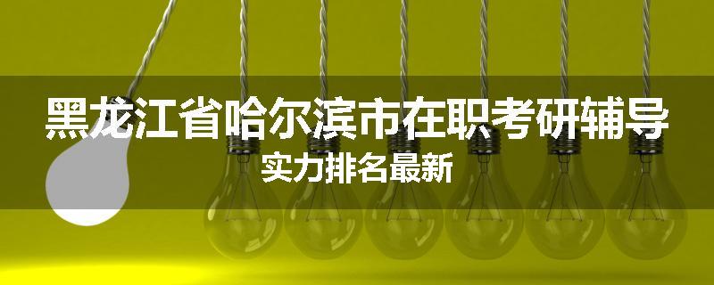 黑龙江省哈尔滨市在职考研辅导实力排名最新