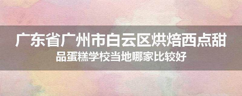 广东省广州市白云区烘焙西点甜品蛋糕学校当地哪家比较好