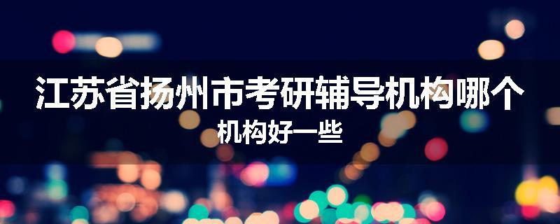 江苏省扬州市考研辅导机构哪个机构好一些