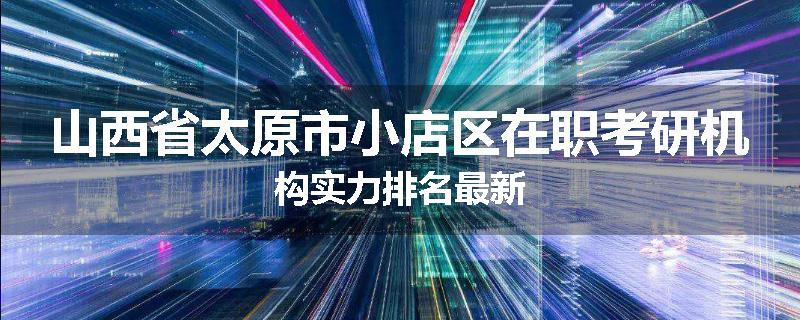 山西省太原市小店区在职考研机构实力排名最新