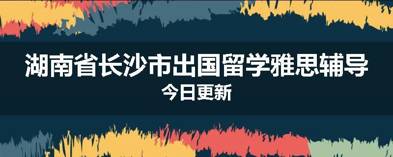 湖南省长沙市出国留学雅思辅导今日更新