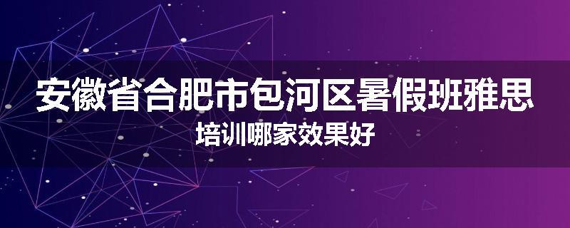 安徽省合肥市包河区暑假班雅思培训哪家效果好