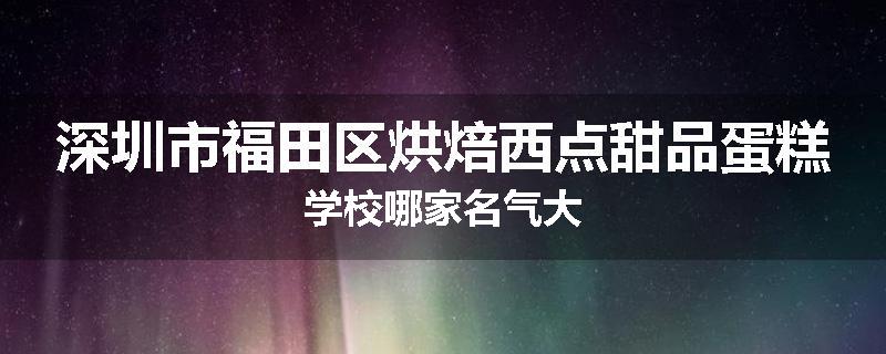 深圳市福田区烘焙西点甜品蛋糕学校哪家名气大