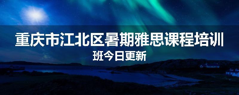 重庆市江北区暑期雅思课程培训班今日更新