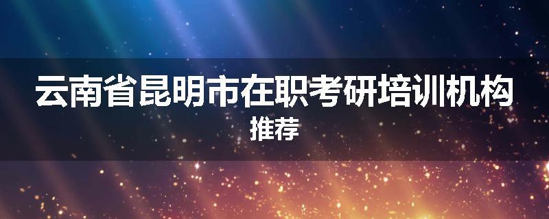 云南省昆明市在职考研培训机构推荐