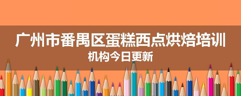 广州市番禺区蛋糕西点烘焙培训机构今日更新