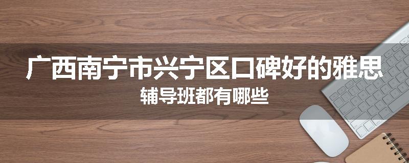 广西南宁市兴宁区口碑好的雅思辅导班都有哪些