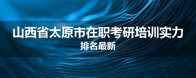 山西省太原市在职考研培训实力排名最新
