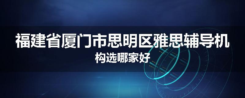 福建省厦门市思明区雅思辅导机构选哪家好