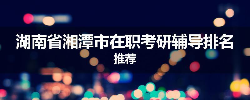 湖南省湘潭市在职考研辅导排名推荐
