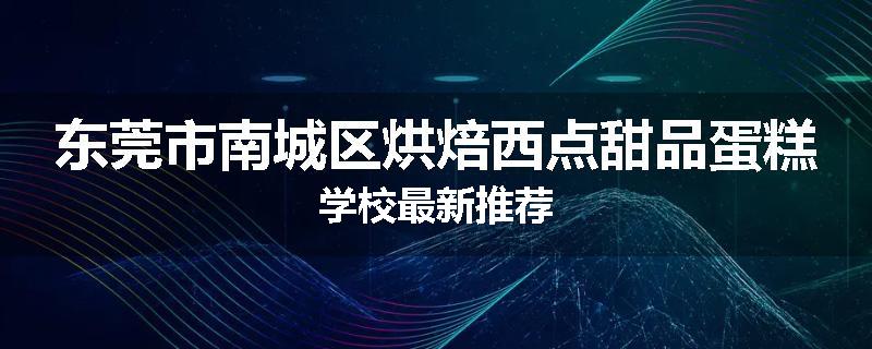 东莞市南城区烘焙西点甜品蛋糕学校最新推荐