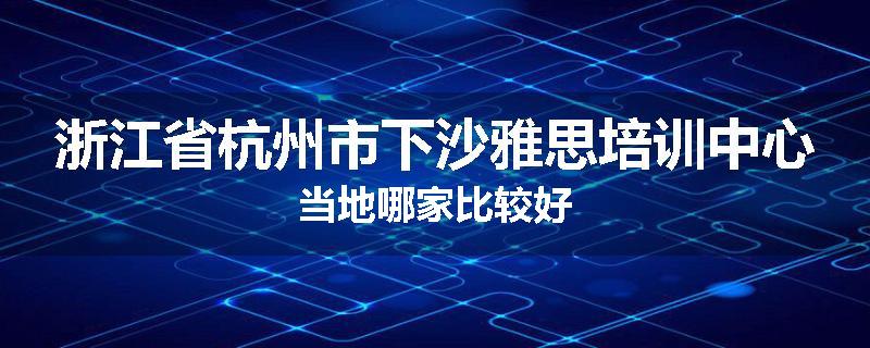 浙江省杭州市下沙雅思培训中心当地哪家比较好