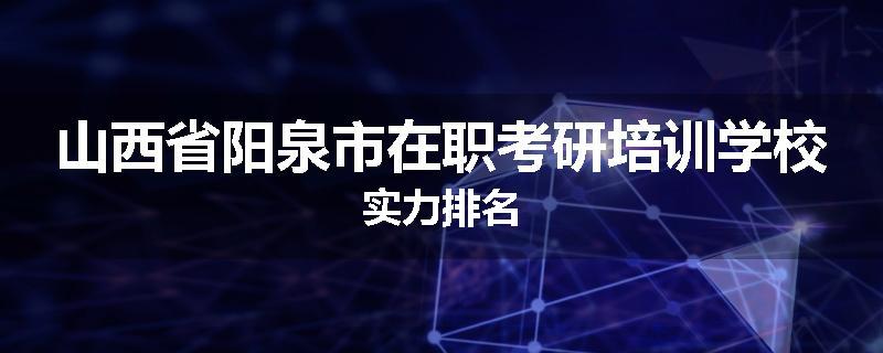 山西省阳泉市在职考研培训学校实力排名