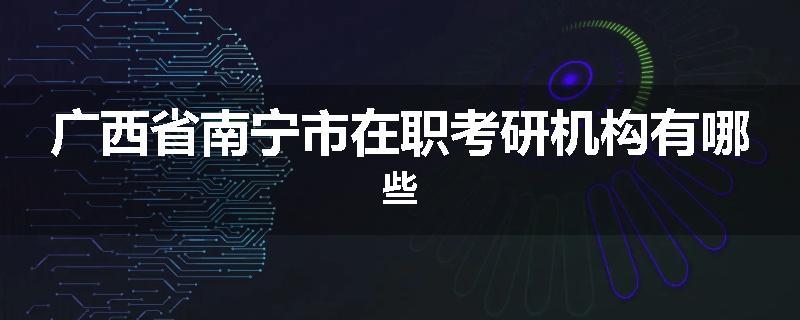 广西省南宁市在职考研机构有哪些