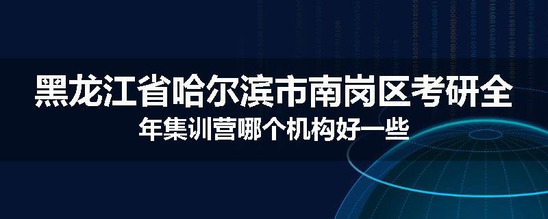黑龙江省哈尔滨市南岗区考研全年集训营哪个机构好一些